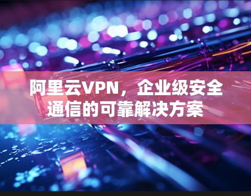 阿里云VPN，企业级安全通信的可靠解决方案